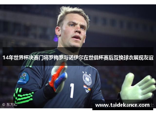 14年世界杯决赛门将罗梅罗与诺伊尔在世俱杯赛后互换球衣展现友谊 14年世界杯决赛门将罗梅罗与诺伊尔在世俱杯赛后互换球衣展现友谊
