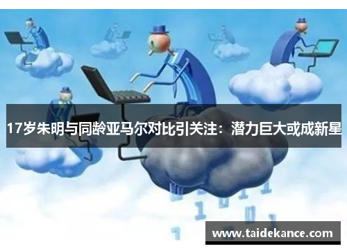 17岁朱明与同龄亚马尔对比引关注:潜力巨大或成新星 17岁朱明与同龄亚马尔对比引关注:潜力巨大或成新星