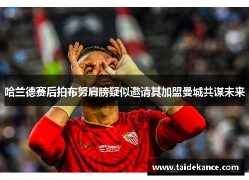 哈兰德赛后拍布努肩膀疑似邀请其加盟曼城共谋未来 哈兰德赛后拍布努肩膀疑似邀请其加盟曼城共谋未来